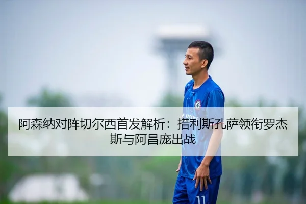 阿森纳对阵切尔西首发解析:措利斯孔萨领衔罗杰斯与阿昌庞出战 - kaiyun