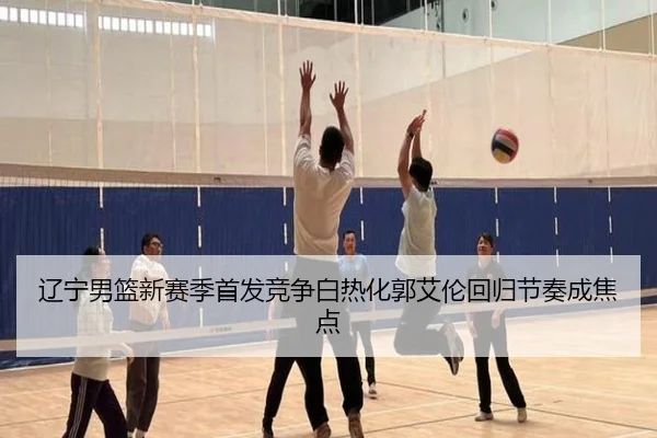 辽宁男篮新赛季首发竞争白热化郭艾伦回归节奏成焦点 | kaiyun