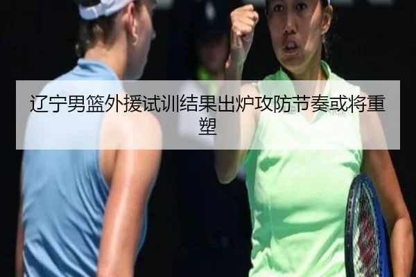 辽宁男篮外援试训结果出炉攻防节奏或将重塑 | kaiyun